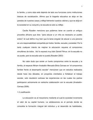 7


la familia, y como ésta está dejando de lado sus funciones como instituciones

básicas de socialización. Afirma que la tragedia educativa se aloja en las

paredes de nuestras casas y refleja fielmente nuestros valores y que se aloja en

la sociedad en su conjunto y la escuela es solo su reflejo.


       Cecilia Rosalen menciona que podemos tener en cuenta un antiguo

proverbio africano que dice: “para educar a un niño es necesario un pueblo

entero” el cual define muy bien que la tarea singular de educar a una persona

es una responsabilidad compartida por todos: familia, escuela y sociedad. Por lo

tanto cualquier intento de mejorar la educación requiere el compromiso

simultáneo de todos. Así lo expresó muy bién Daniel Filmus: sin la escuela no

se puede, pero la escuela sola no puede.(Rosalen 2003)


       No cabe duda que existe un fuerte compromiso entre la escuela y la

familia, al respecto Miriam Anabalón Mercado-Silvia Cerraso en “el compromiso

familiar frente al desempeño escolar” mencionan que en estudios realizados

desde hace dos décadas, en proyectos orientados a fortalecer el trabajo

escolar, solo resultaron exitosas las experiencias en las cuales los padres

participaron activamente en estrecha colaboración con la escuela (Anabalón-

Cerraso 2008)


1.3 Justificación


       La educación es el mecanismo mediante el cual la sociedad incrementa

el valor de su capital humano. La adolescencia es el período donde se

consolida la formación integral del individuo y el desarrollo de habilidades,
 