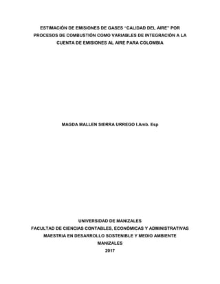 ESTIMACIÓN DE EMISIONES DE GASES “CALIDAD DEL AIRE” POR
PROCESOS DE COMBUSTIÓN COMO VARIABLES DE INTEGRACIÓN A LA
CUENTA DE EMISIONES AL AIRE PARA COLOMBIA
MAGDA MALLEN SIERRA URREGO I.Amb. Esp
UNIVERSIDAD DE MANIZALES
FACULTAD DE CIENCIAS CONTABLES, ECONÓMICAS Y ADMINISTRATIVAS
MAESTRIA EN DESARROLLO SOSTENIBLE Y MEDIO AMBIENTE
MANIZALES
2017
 