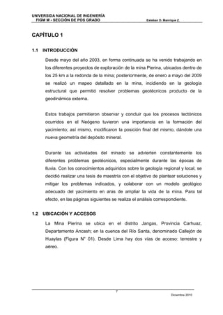 UNIVERSIDA NACIONAL DE INGENIERÍA
  FIGM M - SECCIÓN DE POS GRADO                           Esteban D. Manrique Z.




CAPÍTULO 1

1.1   INTRODUCCIÓN

      Desde mayo del año 2003, en forma continuada se ha venido trabajando en
      los diferentes proyectos de exploración de la mina Pierina, ubicados dentro de
      los 25 km a la redonda de la mina; posteriormente, de enero a mayo del 2009
      se realizó un mapeo detallado en la mina, incidiendo en la geología
      estructural que permitió resolver problemas geotécnicos producto de la
      geodinámica externa.


      Estos trabajos permitieron observar y concluir que los procesos tectónicos
      ocurridos en el Neógeno tuvieron una importancia en la formación del
      yacimiento; así mismo, modificaron la posición final del mismo, dándole una
      nueva geometría del depósito mineral.


      Durante las actividades del minado se advierten constantemente los
      diferentes problemas geotécnicos, especialmente durante las épocas de
      lluvia. Con los conocimientos adquiridos sobre la geología regional y local, se
      decidió realizar una tesis de maestría con el objetivo de plantear soluciones y
      mitigar los problemas indicados, y colaborar con un modelo geológico
      adecuado del yacimiento en aras de ampliar la vida de la mina. Para tal
      efecto, en las páginas siguientes se realiza el análisis correspondiente.


1.2   UBICACIÓN Y ACCESOS

      La Mina Pierina se ubica en el distrito Jangas, Provincia Carhuaz,
      Departamento Ancash; en la cuenca del Río Santa, denominado Callejón de
      Huaylas (Figura N° 01). Desde Lima hay dos vías de acceso: terrestre y
      aéreo.




                                          7
                                                                          Diciembre 2010
 