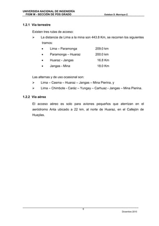 UNIVERSIDA NACIONAL DE INGENIERÍA
  FIGM M - SECCIÓN DE POS GRADO                        Esteban D. Manrique Z.



1.2.1 Vía terrestre

      Existen tres rutas de acceso:
           La distancia de Lima a la mina son 443.8 Km, se recorren los siguientes
             tramos:
                 Lima – Paramonga               209.0 km
                 Paramonga – Huaraz             200.0 km
                 Huaraz - Jangas                 16.8 Km
                 Jangas - Mina                   18.0 Km


      Las alternas y de uso ocasional son:
           Lima – Casma – Huaraz – Jangas – Mina Pierina, y
           Lima – Chimbote - Caráz – Yungay – Carhuaz - Jangas – Mina Pierina.

1.2.2 Vía aérea

      El acceso aéreo es solo para aviones pequeños que aterrizan en el
      aeródromo Anta ubicado a 22 km, al norte de Huaraz, en el Callejón de
      Huaylas.




                                        8
                                                                       Diciembre 2010
 