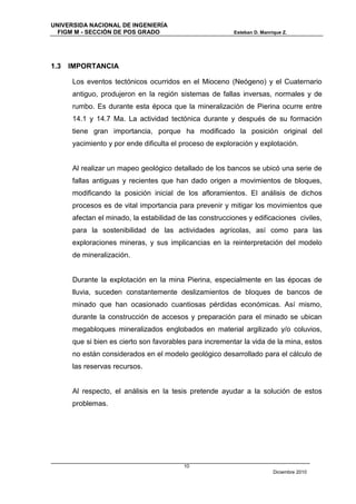 UNIVERSIDA NACIONAL DE INGENIERÍA
  FIGM M - SECCIÓN DE POS GRADO                          Esteban D. Manrique Z.




1.3   IMPORTANCIA

      Los eventos tectónicos ocurridos en el Mioceno (Neógeno) y el Cuaternario
      antiguo, produjeron en la región sistemas de fallas inversas, normales y de
      rumbo. Es durante esta época que la mineralización de Pierina ocurre entre
      14.1 y 14.7 Ma. La actividad tectónica durante y después de su formación
      tiene gran importancia, porque ha modificado la posición original del
      yacimiento y por ende dificulta el proceso de exploración y explotación.


      Al realizar un mapeo geológico detallado de los bancos se ubicó una serie de
      fallas antiguas y recientes que han dado origen a movimientos de bloques,
      modificando la posición inicial de los afloramientos. El análisis de dichos
      procesos es de vital importancia para prevenir y mitigar los movimientos que
      afectan el minado, la estabilidad de las construcciones y edificaciones civiles,
      para la sostenibilidad de las actividades agrícolas, así como para las
      exploraciones mineras, y sus implicancias en la reinterpretación del modelo
      de mineralización.


      Durante la explotación en la mina Pierina, especialmente en las épocas de
      lluvia, suceden constantemente deslizamientos de bloques de bancos de
      minado que han ocasionado cuantiosas pérdidas económicas. Así mismo,
      durante la construcción de accesos y preparación para el minado se ubican
      megabloques mineralizados englobados en material argilizado y/o coluvios,
      que si bien es cierto son favorables para incrementar la vida de la mina, estos
      no están considerados en el modelo geológico desarrollado para el cálculo de
      las reservas recursos.


      Al respecto, el análisis en la tesis pretende ayudar a la solución de estos
      problemas.




                                         10
                                                                         Diciembre 2010
 