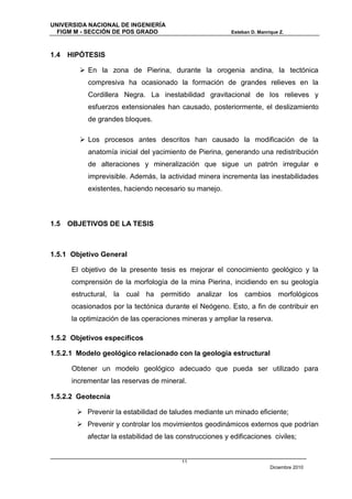 UNIVERSIDA NACIONAL DE INGENIERÍA
  FIGM M - SECCIÓN DE POS GRADO                            Esteban D. Manrique Z.



1.4   HIPÓTESIS

          En la zona de Pierina, durante la orogenia andina, la tectónica
            compresiva ha ocasionado la formación de grandes relieves en la
            Cordillera Negra. La inestabilidad gravitacional de los relieves y
            esfuerzos extensionales han causado, posteriormente, el deslizamiento
            de grandes bloques.

          Los procesos antes descritos han causado la modificación de la
            anatomía inicial del yacimiento de Pierina, generando una redistribución
            de alteraciones y mineralización que sigue un patrón irregular e
            imprevisible. Además, la actividad minera incrementa las inestabilidades
            existentes, haciendo necesario su manejo.



1.5   OBJETIVOS DE LA TESIS



1.5.1 Objetivo General

       El objetivo de la presente tesis es mejorar el conocimiento geológico y la
       comprensión de la morfología de la mina Pierina, incidiendo en su geología
       estructural, la cual ha permitido analizar los cambios morfológicos
       ocasionados por la tectónica durante el Neógeno. Esto, a fin de contribuir en
       la optimización de las operaciones mineras y ampliar la reserva.

1.5.2 Objetivos específicos

1.5.2.1 Modelo geológico relacionado con la geología estructural

       Obtener un modelo geológico adecuado que pueda ser utilizado para
       incrementar las reservas de mineral.

1.5.2.2 Geotecnia

         Prevenir la estabilidad de taludes mediante un minado eficiente;
         Prevenir y controlar los movimientos geodinámicos externos que podrían
            afectar la estabilidad de las construcciones y edificaciones civiles;


                                           11
                                                                           Diciembre 2010
 