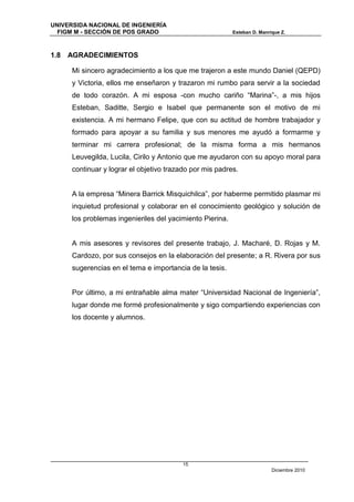 UNIVERSIDA NACIONAL DE INGENIERÍA
  FIGM M - SECCIÓN DE POS GRADO                            Esteban D. Manrique Z.



1.8   AGRADECIMIENTOS

      Mi sincero agradecimiento a los que me trajeron a este mundo Daniel (QEPD)
      y Victoria, ellos me enseñaron y trazaron mi rumbo para servir a la sociedad
      de todo corazón. A mi esposa -con mucho cariño “Marina”-, a mis hijos
      Esteban, Saditte, Sergio e Isabel que permanente son el motivo de mi
      existencia. A mi hermano Felipe, que con su actitud de hombre trabajador y
      formado para apoyar a su familia y sus menores me ayudó a formarme y
      terminar mi carrera profesional; de la misma forma a mis hermanos
      Leuvegilda, Lucila, Cirilo y Antonio que me ayudaron con su apoyo moral para
      continuar y lograr el objetivo trazado por mis padres.


      A la empresa “Minera Barrick Misquichilca”, por haberme permitido plasmar mi
      inquietud profesional y colaborar en el conocimiento geológico y solución de
      los problemas ingenieriles del yacimiento Pierina.


      A mis asesores y revisores del presente trabajo, J. Macharé, D. Rojas y M.
      Cardozo, por sus consejos en la elaboración del presente; a R. Rivera por sus
      sugerencias en el tema e importancia de la tesis.


      Por último, a mi entrañable alma mater “Universidad Nacional de Ingeniería”,
      lugar donde me formé profesionalmente y sigo compartiendo experiencias con
      los docente y alumnos.




                                          15
                                                                           Diciembre 2010
 