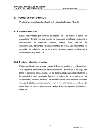 UNIVERSIDA NACIONAL DE INGENIERÍA
  FIGM M - SECCIÓN DE POS GRADO                           Esteban D. Manrique Z.




2.2   DEPÓSITOS CUATERNARIOS

      Predominan depósitos coluviales (Q-col) y aluviales fluviales (Q-al-fl).



2.2.1 Depósito coluviales

      Están conformados por detritos de ladera, pie           de monte y conos de
      escombros. Constituyen una mezcla de materiales angulosos volcánicos y
      sedimentarios    de   diferentes   tamaños,     sueltos.   Son      productos        de
      deslizamientos, derrumbes, desprendimientos de rocas. Los fragmentos se
      acumulan sin cohesión, su espesor varía de unos cuantos centímetros a
      varios metros (Figura N° 02).



2.2.2 Depósitos aluviales y fluviales

      Están constituidos por arenas, gravas, bolonerías, arcillas y conglomerados.
      Son depósitos heterométricos semiconsolidados. Se ubican a lo largo del
      lecho y márgenes del río Santa, en las desembocaduras de los tributarios y
      laderas de los valles principales formando el relleno del cauce y terrazas, de
      extensiones y potencia variables, a diferentes alturas sobre el lecho actual del
      río. Los depósitos aluviales constituyen en la mayoría de los casos el soporte
      de terrenos de cultivo, construcciones viales, viviendas, canales de irrigación,
      riego, etc.




                                          19
                                                                          Diciembre 2010
 