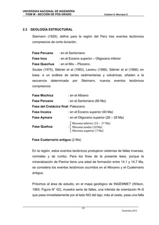 UNIVERSIDA NACIONAL DE INGENIERÍA
  FIGM M - SECCIÓN DE POS GRADO                         Esteban D. Manrique Z.




2.3   GEOLOGÍA ESTRUCTURAL

      Steimann (1929), define para la región del Perú tres eventos tectónicos
      compresivos de corta duración.


      Fase Peruana      : en el Santoniano
      Fase Inca         : en el Eoceno superior – Oligoceno inferior
      Fase Quechua      : en el Mio – Plioceno.
      Soulas (1975), Sébrier et al (1983), Lavenu (1988), Sébrier et al (1988); en
      base, a un análisis de series sedimentarias y volcánicas, añaden a la
      secuencia   determinada      por   Steimann,   nuevos      eventos         tectónicos
      compresivos:

      Fase Mochica             : en el Albiano
      Fase Peruana             : en el Santoniano (80 Ma)
      Fase del Cretácico final: Paleoceno
      Fase Incaica             : en el Eoceno superior (40 Ma)
      Fase Aymara              : en el Oligoceno superior (26 – 28 Ma)

      Fase Quehua              :



      Fase Cuaternario antiguo (2 Ma)


      En la región, estos eventos tectónicos produjeron sistemas de fallas inversas,
      normales y de rumbo. Para los fines de la presente tesis, porque la
      mineralización de Pierina tiene una edad de formación entre 14.1 y 14.7 Ma,
      se considera los eventos tectónicos ocurridos en el Mioceno y el Cuaternario
      antiguo.


      Próximos al área de estudio, en el mapa geológico de INGEMMET (Wilson,
      1963; Figura N° 02), muestra serie de fallas, una inferida de orientación N–S
      que pasa inmediatamente por el lado NO del tajo; más al oeste, pasa una falla


                                         20
                                                                        Diciembre 2010
 
