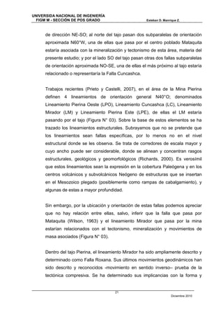 UNIVERSIDA NACIONAL DE INGENIERÍA
  FIGM M - SECCIÓN DE POS GRADO                          Esteban D. Manrique Z.



      de dirección NE-SO; al norte del tajo pasan dos subparalelas de orientación
      aproximada N60°W, una de ellas que pasa por el centro poblado Mataquita
      estaría asociada con la mineralización y tectonismo de esta área, materia del
      presente estudio; y por el lado SO del tajo pasan otras dos fallas subparalelas
      de orientación aproximada NO-SE, una de ellas el más próximo al tajo estaría
      relacionado o representaría la Falla Cuncashca.


      Trabajos recientes (Prieto y Castelli, 2007), en el área de la Mina Pierina
      definen 4 lineamientos de orientación general N40°O; denominados
      Lineamiento Pierina Oeste (LPO), Lineamiento Cuncashca (LC), Lineamiento
      Mirador (LM) y Lineamiento Pierina Este (LPE), de ellas el LM estaría
      pasando por el tajo (Figura N° 03). Sobre la base de estos elementos se ha
      trazado los lineamientos estructurales. Subrayamos que no se pretende que
      los lineamientos sean fallas específicas, por lo menos no en el nivel
      estructural donde se les observa. Se trata de corredores de escala mayor y
      cuyo ancho puede ser considerable, donde se alinean y concentran rasgos
      estructurales, geológicos y geomorfológicos (Richards, 2000). Es verosímil
      que estos lineamientos sean la expresión en la cobertura Paleógena y en los
      centros volcánicos y subvolcánicos Neógeno de estructuras que se insertan
      en el Mesozoico plegado (posiblemente como rampas de cabalgamiento), y
      algunas de estas a mayor profundidad.


      Sin embargo, por la ubicación y orientación de estas fallas podemos apreciar
      que no hay relación entre ellas, salvo, inferir que la falla que pasa por
      Mataquita (Wilson, 1963) y el lineamiento Mirador que pasa por la mina
      estarían relacionados con el tectonismo, mineralización y movimientos de
      masa asociados (Figura N° 03).


      Dentro del tajo Pierina, el lineamiento Mirador ha sido ampliamente descrito y
      determinado como Falla Roxana. Sus últimos movimientos geodinámicos han
      sido descrito y reconocidos -movimiento en sentido inverso– prueba de la
      tectónica compresiva. Se ha determinado sus implicancias con la forma y


                                         21
                                                                         Diciembre 2010
 
