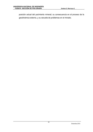 UNIVERSIDA NACIONAL DE INGENIERÍA
  FIGM M - SECCIÓN DE POS GRADO                       Esteban D. Manrique Z.



      posición actual del yacimiento mineral; su consecuencia en el proceso de la
      geodinámica externa, y su secuela de problemas en el minado.




                                       22
                                                                      Diciembre 2010
 