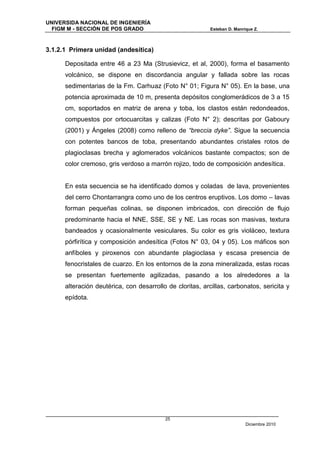 UNIVERSIDA NACIONAL DE INGENIERÍA
  FIGM M - SECCIÓN DE POS GRADO                            Esteban D. Manrique Z.



3.1.2.1 Primera unidad (andesítica)

      Depositada entre 46 a 23 Ma (Strusievicz, et al, 2000), forma el basamento
      volcánico, se dispone en discordancia angular y fallada sobre las rocas
      sedimentarias de la Fm. Carhuaz (Foto N° 01; Figura N° 05). En la base, una
      potencia aproximada de 10 m, presenta depósitos conglomerádicos de 3 a 15
      cm, soportados en matriz de arena y toba, los clastos están redondeados,
      compuestos por ortocuarcitas y calizas (Foto N° 2); descritas por Gaboury
      (2001) y Ángeles (2008) como relleno de “breccia dyke”. Sigue la secuencia
      con potentes bancos de toba, presentando abundantes cristales rotos de
      plagioclasas brecha y aglomerados volcánicos bastante compactos; son de
      color cremoso, gris verdoso a marrón rojizo, todo de composición andesítica.


      En esta secuencia se ha identificado domos y coladas de lava, provenientes
      del cerro Chontarrangra como uno de los centros eruptivos. Los domo – lavas
      forman pequeñas colinas, se disponen imbricados, con dirección de flujo
      predominante hacia el NNE, SSE, SE y NE. Las rocas son masivas, textura
      bandeados y ocasionalmente vesiculares. Su color es gris violáceo, textura
      pórfirítica y composición andesítica (Fotos N° 03, 04 y 05). Los máficos son
      anfíboles y piroxenos con abundante plagioclasa y escasa presencia de
      fenocristales de cuarzo. En los entornos de la zona mineralizada, estas rocas
      se presentan fuertemente agilizadas, pasando a los alrededores a la
      alteración deutérica, con desarrollo de cloritas, arcillas, carbonatos, sericita y
      epídota.




                                          25
                                                                           Diciembre 2010
 