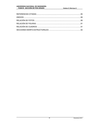 UNIVERSIDA NACIONAL DE INGENIERÍA
  FIGM M - SECCIÓN DE POS GRADO                                                            Esteban D. Manrique Z.



REFERENCIAS CITADAS............................................................................................. 85
ANEXOS ....................................................................................................................... 88
RELACIÓN DE FOTOS: ................................................................................................ 88
RELACIÓN DE FIGURAS: ............................................................................................ 91
RELACIÓN DE CUADROS: .......................................................................................... 91
SECCIONES MORFO-ESTRUCTURALES: .................................................................. 92




                                                               III                                             Diciembre 2010
 