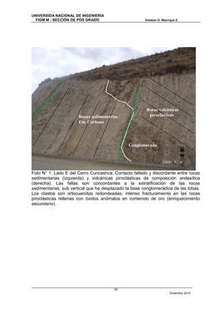 UNIVERSIDA NACIONAL DE INGENIERÍA
  FIGM M - SECCIÓN DE POS GRADO                        Esteban D. Manrique Z.




                                                        Rocas volcánicas
                      Rocas sedimentarias                piroclásticas
                      Fm. Carhuaz




                                               Conglomerado
                                               s




Foto N° 1: Lado E del Cerro Cuncashca. Contacto fallado y discordante entre rocas
sedimentarias (izquierda) y volcánicas piroclásticas de composición andesítica
(derecha). Las fallas son concordantes a la estratificación de las rocas
sedimentarias, sub vertical que ha desplazado la base conglomerádica de las tobas.
Los clastos son ortocuarcitas redondeadas; intenso fracturamiento en las rocas
piroclásticas rellenas con óxidos anómalos en contenido de oro (enriquecimiento
secundario).




                                        28
                                                                       Diciembre 2010
 