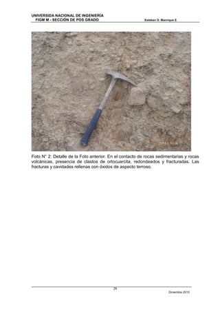 UNIVERSIDA NACIONAL DE INGENIERÍA
  FIGM M - SECCIÓN DE POS GRADO                          Esteban D. Manrique Z.




Foto N° 2: Detalle de la Foto anterior. En el contacto de rocas sedimentarias y rocas
volcánicas, presencia de clastos de ortocuarcita, redondeados y fracturadas. Las
fracturas y cavidades rellenas con óxidos de aspecto terroso.




                                         29
                                                                         Diciembre 2010
 
