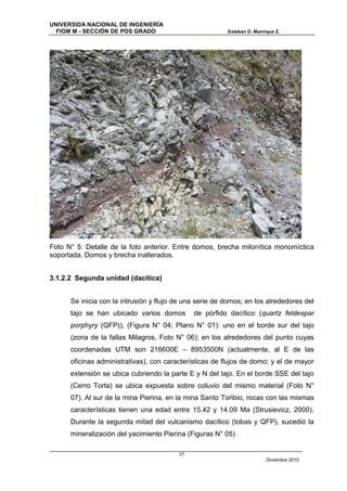 UNIVERSIDA NACIONAL DE INGENIERÍA
  FIGM M - SECCIÓN DE POS GRADO                          Esteban D. Manrique Z.




Foto N° 5: Detalle de la foto anterior. Entre domos, brecha milonítica monomíctica
soportada. Domos y brecha inalterados.


3.1.2.2 Segunda unidad (dacítica)


      Se inicia con la intrusión y flujo de una serie de domos; en los alrededores del
      tajo se han ubicado varios domos        de pórfido dacítico (quartz feldespar
      porphyry (QFP)), (Figura N° 04; Plano N° 01): uno en el borde sur del tajo
      (zona de la fallas Milagros, Foto N° 06); en los alrededores del punto cuyas
      coordenadas UTM son 216600E – 8953500N (actualmente, al E de las
      oficinas administrativas), con características de flujos de domo; y el de mayor
      extensión se ubica cubriendo la parte E y N del tajo. En el borde SSE del tajo
      (Cerro Torta) se ubica expuesta sobre coluvio del mismo material (Foto N°
      07). Al sur de la mina Pierina, en la mina Santo Toribio, rocas con las mismas
      características tienen una edad entre 15.42 y 14.09 Ma (Strusievicz, 2000).
      Durante la segunda mitad del vulcanismo dacítico (tobas y QFP), sucedió la
      mineralización del yacimiento Pierina (Figuras N° 05)

                                         31
                                                                         Diciembre 2010
 