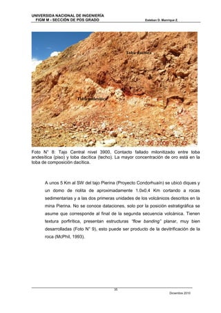 UNIVERSIDA NACIONAL DE INGENIERÍA
  FIGM M - SECCIÓN DE POS GRADO                         Esteban D. Manrique Z.




                                              Toba dacítica




                      Toba andesítica




Foto N° 8: Tajo Central nivel 3900, Contacto fallado milonitizado entre toba
andesítica (piso) y toba dacítica (techo). La mayor concentración de oro está en la
toba de composición dacítica.



      A unos 5 Km al SW del tajo Pierina (Proyecto Condorhuaín) se ubicó diques y
      un domo de riolita de aproximadamente 1.0x0.4 Km cortando a rocas
      sedimentarias y a las dos primeras unidades de los volcánicos descritos en la
      mina Pierina. No se conoce dataciones, solo por la posición estratigráfica se
      asume que corresponde al final de la segunda secuencia volcánica. Tienen
      textura porfirítica, presentan estructuras “flow banding” planar, muy bien
      desarrolladas (Foto N° 9), esto puede ser producto de la devitrificación de la
      roca (McPhil, 1993).




                                        35
                                                                        Diciembre 2010
 