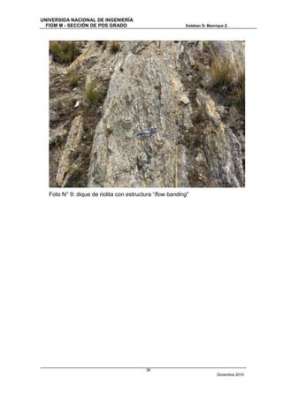 UNIVERSIDA NACIONAL DE INGENIERÍA
  FIGM M - SECCIÓN DE POS GRADO                           Esteban D. Manrique Z.




   Foto N° 9: dique de riolita con estructura “flow banding”




                                          36
                                                                          Diciembre 2010
 