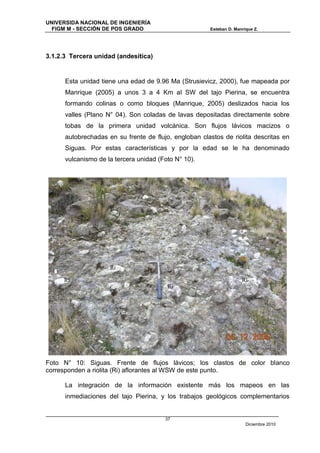 UNIVERSIDA NACIONAL DE INGENIERÍA
  FIGM M - SECCIÓN DE POS GRADO                        Esteban D. Manrique Z.




3.1.2.3 Tercera unidad (andesítica)


      Esta unidad tiene una edad de 9.96 Ma (Strusievicz, 2000), fue mapeada por
      Manrique (2005) a unos 3 a 4 Km al SW del tajo Pierina, se encuentra
      formando colinas o como bloques (Manrique, 2005) deslizados hacia los
      valles (Plano N° 04). Son coladas de lavas depositadas directamente sobre
      tobas de la primera unidad volcánica. Son flujos lávicos macizos o
      autobrechadas en su frente de flujo, engloban clastos de riolita descritas en
      Siguas. Por estas características y por la edad se le ha denominado
      vulcanismo de la tercera unidad (Foto N° 10).




                     Ri

      Ri                                                             Ri
                                         Ri




Foto N° 10: Siguas. Frente de flujos lávicos; los clastos de color blanco
corresponden a riolita (Ri) aflorantes al WSW de este punto.

      La integración de la información existente más los mapeos en las
      inmediaciones del tajo Pierina, y los trabajos geológicos complementarios


                                        37
                                                                       Diciembre 2010
 