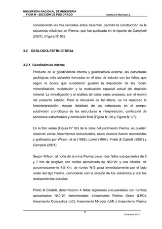 UNIVERSIDA NACIONAL DE INGENIERÍA
  FIGM M - SECCIÓN DE POS GRADO                          Esteban D. Manrique Z.



      considerando las tres unidades antes descritas, permitió la construcción de la
      secuencia volcánica en Pierina, que fue publicada en el reporte de Campbell
      (2007), (Figura N° 05).



3.2   GEOLOGÍA ESTRUCTURAL



3.2.1 Geodinámica interna

      Producto de la geodinámica interna y geodinámica externa, las estructuras
      geológicas más saltantes formadas en el área de estudio son las fallas, que
      según la época que sucedieron guiaron la deposición de las rocas,
      mineralización, modelación y la reubicación espacial actual del depósito
      mineral. La investigación y el análisis de todos estos procesos, son el motivo
      del presente estudio. Para la discusión de tal efecto, se ha realizado la
      fotointerpretación, mapeo detallado de las estructuras en el campo,
      subdivisión cronológica de las estructuras e interpretación, confección de
      secciones estructurales y conclusión final (Figura N° 06 y Figura N° 07).


      En la foto aérea (Figura N° 06) de la zona del yacimiento Pierina, se pueden
      observar varios lineamientos estructurales, estos mismos fueron reconocidos
      y graficados por Wilson, et al (1985), Lowel (1996), Prieto & Castelli (2007) y
      Campbel (2007).


      Según Wilson, al norte de la mina Pierina pasan dos fallas sub-paralelas de 8
      y 7 Km de longitud, con rumbo aproximado de N60°W; y una inferida, de
      aproximadamente 4.5 Km, de rumbo N-S pasa inmediatamente por el lado
      oeste del tajo Pierina, coincidente con la erosión de los volcánicos y con los
      deslizamientos actuales.


      Prieto & Castelli, determinaron 4 fallas regionales sub-paralelas con rumbos
      aproximados N40°W, denominados: Lineamiento Pierina Oeste (LPO),
      lineamiento Cuncashca (LC), lineamiento Mirador (LM) y lineamiento Pierina


                                         38
                                                                         Diciembre 2010
 
