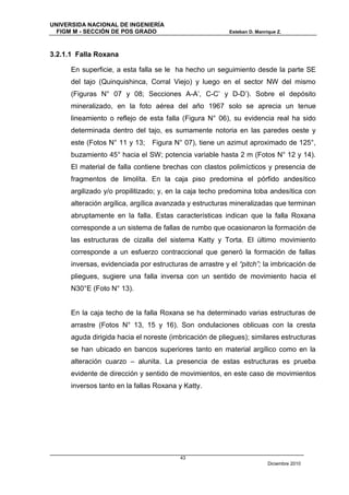 UNIVERSIDA NACIONAL DE INGENIERÍA
  FIGM M - SECCIÓN DE POS GRADO                           Esteban D. Manrique Z.



3.2.1.1 Falla Roxana

      En superficie, a esta falla se le ha hecho un seguimiento desde la parte SE
      del tajo (Quinquishinca, Corral Viejo) y luego en el sector NW del mismo
      (Figuras N° 07 y 08; Secciones A-A’, C-C’ y D-D’). Sobre el depósito
      mineralizado, en la foto aérea del año 1967 solo se aprecia un tenue
      lineamiento o reflejo de esta falla (Figura N° 06), su evidencia real ha sido
      determinada dentro del tajo, es sumamente notoria en las paredes oeste y
      este (Fotos N° 11 y 13;   Figura N° 07), tiene un azimut aproximado de 125°,
      buzamiento 45° hacia el SW; potencia variable hasta 2 m (Fotos N° 12 y 14).
      El material de falla contiene brechas con clastos polimícticos y presencia de
      fragmentos de limolíta. En la caja piso predomina el pórfido andesítico
      argilizado y/o propilitizado; y, en la caja techo predomina toba andesítica con
      alteración argílica, argílica avanzada y estructuras mineralizadas que terminan
      abruptamente en la falla. Estas características indican que la falla Roxana
      corresponde a un sistema de fallas de rumbo que ocasionaron la formación de
      las estructuras de cizalla del sistema Katty y Torta. El último movimiento
      corresponde a un esfuerzo contraccional que generó la formación de fallas
      inversas, evidenciada por estructuras de arrastre y el “pitch”; la imbricación de
      pliegues, sugiere una falla inversa con un sentido de movimiento hacia el
      N30°E (Foto N° 13).


      En la caja techo de la falla Roxana se ha determinado varias estructuras de
      arrastre (Fotos N° 13, 15 y 16). Son ondulaciones oblicuas con la cresta
      aguda dirigida hacia el noreste (imbricación de pliegues); similares estructuras
      se han ubicado en bancos superiores tanto en material argílico como en la
      alteración cuarzo – alunita. La presencia de estas estructuras es prueba
      evidente de dirección y sentido de movimientos, en este caso de movimientos
      inversos tanto en la fallas Roxana y Katty.




                                          43
                                                                          Diciembre 2010
 