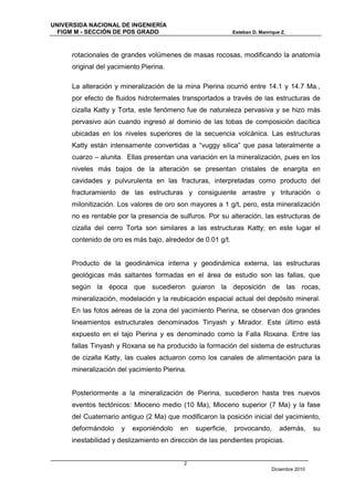 UNIVERSIDA NACIONAL DE INGENIERÍA
  FIGM M - SECCIÓN DE POS GRADO                              Esteban D. Manrique Z.



      rotacionales de grandes volúmenes de masas rocosas, modificando la anatomía
      original del yacimiento Pierina.

      La alteración y mineralización de la mina Pierina ocurrió entre 14.1 y 14.7 Ma.,
      por efecto de fluidos hidrotermales transportados a través de las estructuras de
      cizalla Katty y Torta, este fenómeno fue de naturaleza pervasiva y se hizo más
      pervasivo aún cuando ingresó al dominio de las tobas de composición dacítica
      ubicadas en los niveles superiores de la secuencia volcánica. Las estructuras
      Katty están intensamente convertidas a “vuggy silica” que pasa lateralmente a
      cuarzo – alunita. Ellas presentan una variación en la mineralización, pues en los
      niveles más bajos de la alteración se presentan cristales de enargita en
      cavidades y pulvurulenta en las fracturas, interpretadas como producto del
      fracturamiento de las estructuras y consiguiente arrastre y trituración o
      milonitización. Los valores de oro son mayores a 1 g/t, pero, esta mineralización
      no es rentable por la presencia de sulfuros. Por su alteración, las estructuras de
      cizalla del cerro Torta son similares a las estructuras Katty; en este lugar el
      contenido de oro es más bajo, alrededor de 0.01 g/t.


      Producto de la geodinámica interna y geodinámica externa, las estructuras
      geológicas más saltantes formadas en el área de estudio son las fallas, que
      según la época que sucedieron guiaron la deposición de las rocas,
      mineralización, modelación y la reubicación espacial actual del depósito mineral.
      En las fotos aéreas de la zona del yacimiento Pierina, se observan dos grandes
      lineamientos estructurales denominados Tinyash y Mirador. Este último está
      expuesto en el tajo Pierina y es denominado como la Falla Roxana. Entre las
      fallas Tinyash y Roxana se ha producido la formación del sistema de estructuras
      de cizalla Katty, las cuales actuaron como los canales de alimentación para la
      mineralización del yacimiento Pierina.


      Posteriormente a la mineralización de Pierina, sucedieron hasta tres nuevos
      eventos tectónicos: Mioceno medio (10 Ma), Mioceno superior (7 Ma) y la fase
      del Cuaternario antiguo (2 Ma) que modificaron la posición inicial del yacimiento,
      deformándolo     y   exponiéndolo   en   superficie,   provocando,        además,       su
      inestabilidad y deslizamiento en dirección de las pendientes propicias.


                                           2
                                                                             Diciembre 2010
 
