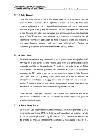 UNIVERSIDA NACIONAL DE INGENIERÍA
  FIGM M - SECCIÓN DE POS GRADO                          Esteban D. Manrique Z.



3.2.1.2 Falla Tinyash

      Esta falla está inferida sobre la foto aérea solo por el lineamiento regional
      Tinyash. Como producto de la operación minera, la zona de falla está
      cubierta, motivo por el cual no se puede realizar observaciones ni mediciones
      actuales (Figura N° 06 y 07). Se considera una falla conjugada de rumbo con
      la falla Roxana, son fallas sub-paralelas, que generaron estructuras de cizalla
      Katty y Torta. Estas estructuras sirvieron de ductos para la mineralización del
      yacimiento Pierina; por asociación de falla conjugada con la falla Roxana y
      que conjuntamente sufrieron tectonismo post mineralización Pierina, se
      considera que también sufrió un fallamiento en sentido inverso.



3.2.1.3 Falla Katty

      Esta falla se presenta muy bien definida en la pared oeste del tajo (Fotos N°
      11 y 13), en el lado sur de la Falla Roxana (caja techo); su continuidad ha sido
      mapeada también en la pared este. En realidad, se trata de varias fallas
      subparalelas, con rumbo promedio en dirección E – W y buzamientos
      alrededor de 70° hacia el sur, no se ha observado cruzar la falla Roxana
      (Secciones A-A’, C-C’ y D-D’). Estas fallas han sucedido en estructuras
      intensamente silicificadas a “vuggy silica” zonadas lateralmente a cuarzo -
      alunita. El fracturamiento ha sido intenso, presenta estructuras de arrastre que
      determinan un fallamiento en sentido inverso (Fotos N° 15 y 16).


      Cabe señalar, que por presentar un intenso fracturamiento en estas
      estructuras silicificadas Katty, se consideran acuíferos importantes para el
      abastecimiento de agua.

3.2.1.4 Fallas Cerro Torta

      En roca QFP, se observa estructuras silicificadas, con rumbo promedio E-W, y
      buzamiento promedio a 65°S, la distancia entre paralelas es variable, van de
      8 a 20 m, falladas (Fotos N° 17 y 18; Sección D-D’), se observan estructuras
      de arrastre en material intensamente silicificado y milonitizado (Foto N° 18).


                                         47
                                                                         Diciembre 2010
 