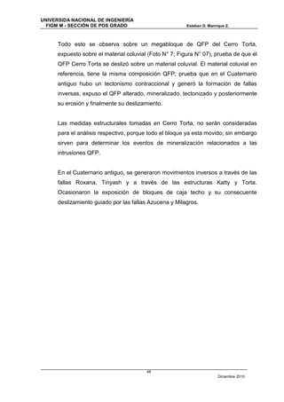 UNIVERSIDA NACIONAL DE INGENIERÍA
  FIGM M - SECCIÓN DE POS GRADO                          Esteban D. Manrique Z.



      Todo esto se observa sobre un megabloque de QFP del Cerro Torta,
      expuesto sobre el material coluvial (Foto N° 7; Figura N° 07), prueba de que el
      QFP Cerro Torta se deslizó sobre un material coluvial. El material coluvial en
      referencia, tiene la misma composición QFP; prueba que en el Cuaternario
      antiguo hubo un tectonismo contraccional y generó la formación de fallas
      inversas, expuso el QFP alterado, mineralizado, tectonizado y posteriormente
      su erosión y finalmente su deslizamiento.


      Las medidas estructurales tomadas en Cerro Torta, no serán consideradas
      para el análisis respectivo, porque todo el bloque ya esta movido; sin embargo
      sirven para determinar los eventos de mineralización relacionados a las
      intrusiones QFP.


      En el Cuaternario antiguo, se generaron movimientos inversos a través de las
      fallas Roxana, Tinyash y a través de las estructuras Katty y Torta.
      Ocasionaron la exposición de bloques de caja techo y su consecuente
      deslizamiento guiado por las fallas Azucena y Milagros.




                                         48
                                                                         Diciembre 2010
 