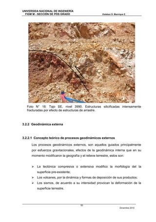 UNIVERSIDA NACIONAL DE INGENIERÍA
  FIGM M - SECCIÓN DE POS GRADO                          Esteban D. Manrique Z.




   Foto N° 18: Tajo SE, nivel 3990. Estructuras silicificadas intensamente
   fracturadas por efecto de estructuras de arrastre.



3.2.2 Geodinámica externa



3.2.2.1 Concepto teórico de procesos geodinámicos externos

      Los procesos geodinámicos externos, son aquellos guiados principalmente
      por esfuerzos gravitacionales, efectos de la geodinámica interna que en su
      momento modificaron la geografía y el relieve terrestre, estos son:


      La tectónica compresiva o extensiva modifico la morfología del la
         superficie pre-existente;
      Los volcanes, por la dinámica y formas de deposición de sus productos;
      Los sismos, de acuerdo a su intensidad provocan la deformación de la
         superficie terrestre.




                                         50
                                                                         Diciembre 2010
 