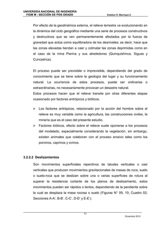 UNIVERSIDA NACIONAL DE INGENIERÍA
  FIGM M - SECCIÓN DE POS GRADO                         Esteban D. Manrique Z.



      Por efecto de la geodinámica externa, el relieve terrestre va evolucionando en
      la dinámica del ciclo geográfico mediante una serie de procesos constructivos
      y destructivos que se ven permanentemente afectados por la fuerza de
      gravedad que actúa como equilibradora de los desniveles; es decir, hace que
      las zonas elevadas tiendan a caer y colmatar las zonas deprimidas como en
      el caso de la mina Pierina y sus alrededores (Quinquishinca, Siguas y
      Cuncashca).


      El proceso puede ser previsible o imprevisible, dependiendo del grado de
      conocimiento que se tiene sobre la geología del lugar y su funcionamiento
      natural. La ocurrencia de estos procesos, puede ser ordinarias o
      extraordinarias, no necesariamente provocan un desastre natural.
      Estos procesos hacen que el relieve transite por otras diferentes etapas
      ocasionado por factores antrópicos y bióticos.

      Los factores antrópicos, relacionado por la acción del hombre sobre el
         relieve es muy variable como la agricultura, las construcciones civiles, la
         minería que es el caso del presente estudio.
      Factores bióticos, efecto sobre el relieve suele oponerse a los procesos
         del modelado, especialmente considerando la vegetación, sin embargo,
         existen animales que colaboran con el proceso erosivo tales como los
         porcinos, caprinos y ovinos.



3.2.2.2 Deslizamientos

      Son movimientos superficiales repentinos de taludes verticales o casi
      verticales que producen movimientos gravitacionales de masas de roca, suelo
      o suelo-roca que se deslizan sobre una o varias superficies de rotura al
      superar la resistencia cortante de los planos de deslizamiento, estos
      movimientos pueden ser rápidos o lentos, dependiendo de la pendiente sobre
      la cual se desplaza la masa rocosa o suelo (Figuras N° 09, 10; Cuadro 02;
      Secciones A-A’, B-B’, C-C’, D-D’ y E-E’).



                                         51
                                                                        Diciembre 2010
 