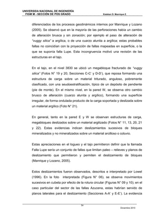UNIVERSIDA NACIONAL DE INGENIERÍA
  FIGM M - SECCIÓN DE POS GRADO                          Esteban D. Manrique Z.



      diferenciados de los procesos geodinámicos internos por Manrique y Lozano
      (2005). Se observó que en la mayoría de las perforaciones había un cambio
      de alteración brusca y sin zonación; por ejemplo el paso de alteración de
      “vuggy silica” a argílica, o de una cuarzo alunita a argílica; estas probables
      fallas no coincidían con la proyección de fallas mapeadas en superficie, o la
      que se suponía falla Lupe. Esta incongruencia motivó una revisión de las
      estructuras en el tajo.


      En el tajo, en el nivel 3830 se ubicó un megabloque fracturado de “vuggy
      silica” (Fotos N° 19 y 20; Secciones C-C’ y D-D’), que reposa formando una
      estructura de carga sobre un material triturado, anguloso, pobremente
      clasificado, con una seudoestratificación, típico de un depósito de pendiente
      (pie de monte). En el mismo nivel, en la pared W, se observa otro cambio
      brusco de alteración (cuarzo alunita y argílico), formando una superficie
      irregular, de forma ondulada producto de la carga soportada y deslizada sobre
      un material argílico (Foto N° 21).


      En general, tanto en la pared E y W se observan estructuras de carga,
      megabloques deslizados sobre un material argilizado (Fotos N° 11, 13, 20, 21
      y 22). Estas evidencias indican deslizamientos sucesivos de bloques
      mineralizados y no mineralizados sobre un material arcilloso o coluvio.


      Estas apreciaciones en el logueo y el tajo permitieron definir que la llamada
      Falla Lupe sería un conjunto de fallas que limitan paleo – relieves y planos de
      deslizamiento que permitieron y permiten el deslizamiento de bloques
      (Manrique y Lozano, 2005).


      Estos deslizamientos fueron observados, descritos e interpretado por Lowel
      (1996). En la foto        interpretada (Figura N° 06), se observa movimientos
      sucesivos en cubeta por efecto de la rotura circular (Figuras N° 09 y 10); en el
      caso particular del sector de las fallas Azucena, estas habrían servido de
      planos laterales para el deslizamiento (Secciones A-A’ y E-E’). La evidencia


                                           54
                                                                         Diciembre 2010
 