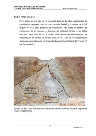 UNIVERSIDA NACIONAL DE INGENIERÍA
  FIGM M - SECCIÓN DE POS GRADO                        Esteban D. Manrique Z.




3.2.2.4 Fallas Milagros

      En el sector sur del tajo, se ha mapeado decenas de fallas subparalelas de
      movimientos normales, rumbos predominante SW-NE y buzantes hacia SE
      (Figura N° 07); esta dirección de buzamiento nos indica el sentido de
      movimiento de los bloques o dirección de debilidad. Similar a las fallas
      Azucena, estas han servido y sirven como planos de deslizamientos de
      megabloques en bancos de minado (Foto N° 23). Uno de los megabloques
      deslizados sería el cuerpo mineralizado Quinquishinca (Foto N° 26; Figura N°
      08; Sección B-B’).




            Deslizamiento
            Milagros


                                    Deslizamiento
                                    Azucena



Foto N° 23: Nv4150 Confluencia de dos planos de deslizamiento Milagros (izquierda)
y Azucena (derecha).




                                        59
                                                                       Diciembre 2010
 
