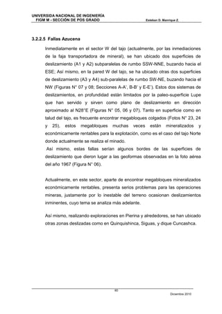 UNIVERSIDA NACIONAL DE INGENIERÍA
  FIGM M - SECCIÓN DE POS GRADO                          Esteban D. Manrique Z.




3.2.2.5 Fallas Azucena

      Inmediatamente en el sector W del tajo (actualmente, por las inmediaciones
      de la faja transportadora de mineral), se han ubicado dos superficies de
      deslizamiento (A1 y A2) subparalelas de rumbo SSW-NNE, buzando hacia el
      ESE; Así mismo, en la pared W del tajo, se ha ubicado otras dos superficies
      de deslizamiento (A3 y A4) sub-paralelas de rumbo SW-NE, buzando hacia el
      NW (Figuras N° 07 y 08; Secciones A-A’, B-B’ y E-E’). Estos dos sistemas de
      deslizamientos, en profundidad están limitados por la paleo-superficie Lupe
      que han servido y sirven como plano de deslizamiento en dirección
      aproximado al N28°E (Figuras N° 05, 06 y 07). Tanto en superficie como en
      talud del tajo, es frecuente encontrar megabloques colgados (Fotos N° 23, 24
      y   25),   estos   megabloques   muchas    veces     están      mineralizados       y
      económicamente rentables para la explotación, como es el caso del tajo Norte
      donde actualmente se realiza el minado.
      Así mismo, estas fallas serían algunos bordes de las superficies de
      deslizamiento que dieron lugar a las geoformas observadas en la foto aérea
      del año 1967 (Figura N° 06).


      Actualmente, en este sector, aparte de encontrar megabloques mineralizados
      económicamente rentables, presenta serios problemas para las operaciones
      mineras, justamente por lo inestable del terreno ocasionan deslizamientos
      inminentes, cuyo tema se analiza más adelante.

      Así mismo, realizando exploraciones en Pierina y alrededores, se han ubicado
      otras zonas deslizadas como en Quinquishinca, Siguas, y dique Cuncashca.




                                       60
                                                                         Diciembre 2010
 