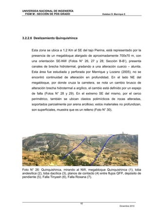 UNIVERSIDA NACIONAL DE INGENIERÍA
  FIGM M - SECCIÓN DE POS GRADO                            Esteban D. Manrique Z.




3.2.2.6 Deslizamiento Quinquishinca


        Esta zona se ubica a 1.2 Km al SE del tajo Pierina, está representado por la
        presencia de un megabloque alargado de aproximadamente 700x70 m, con
        una orientación SE-NW (Fotos N° 26, 27 y 28; Sección B-B’), presenta
        canales de brecha hidrotermal, gradando a una alteración cuarzo – alunita.
        Esta área fue estudiada y perforada por Manrique y Lozano (2005), no se
        encontró continuidad de alteración en profundidad. En el lado NE del
        megabloque, por donde cruza la carretera, se nota un cambio brusco de
        alteración brecha hidrotermal a argílico, el cambio está definido por un espejo
        de falla (Fotos N° 28 y 29). En el extremo SE del mismo, por el cerco
        perimétrico, también se ubican clastos polimícticos de rocas alteradas,
        soportados parcialmente por arena arcilloso; estos materiales no profundizan,
        son superficiales, muestra que es un relleno (Foto N° 30).




                                                                               3
                           3
                                                1
          Domo QFP                                                             2
                                     2
                                                5
    4
                                                                           7

                                     6


Foto N° 26: Quinquishinca, mirando al NW, megabloque Quinquishinca (1), toba
andesítica (2), toba dacítica (3), planos de contacto (4) entre flujos QFP, depósito de
pendiente (5), Falla Tinyash (6), Falla Roxana (7).




                                           62
                                                                           Diciembre 2010
 