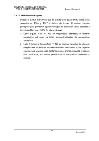 UNIVERSIDA NACIONAL DE INGENIERÍA
  FIGM M - SECCIÓN DE POS GRADO                          Esteban D. Manrique Z.



3.2.2.7 Deslizamiento Siguas

      Ubicado a 3.3 Km al SSW del tajo, en el lado S de “Leach Pad”, en las áreas
      denominadas TS26 y TS27 (botadero de turba). Al realizar trabajos
      geológicos para geotecnia, aparte de mapeo se excavaron varias calicatas y
      trincheras (Manrique, 2006). En ella se observó:
      Cerro Siguas (Foto N° 31), un megabloque deslizado; el material
         constitutivo del cerro es tobas seudoestratificadas de composición
         andesítica.
      Lado S del cerro Siguas (Foto N° 32), se observa paquetes de tobas de
         composición andesíticas seudoestratifcados, deslizados sobre depósito
         coluvial. Los coluvios están conformados por arenas, guijarros y bloques
         mal clasificados, son clastos polimícticos de composición andesítica y
         riolítica.




                                        65
                                                                         Diciembre 2010
 