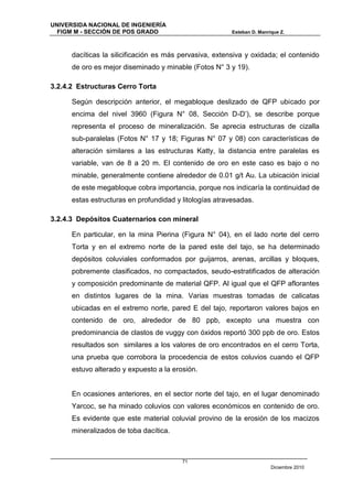 UNIVERSIDA NACIONAL DE INGENIERÍA
  FIGM M - SECCIÓN DE POS GRADO                          Esteban D. Manrique Z.



      dacíticas la silicificación es más pervasiva, extensiva y oxidada; el contenido
      de oro es mejor diseminado y minable (Fotos N° 3 y 19).

3.2.4.2 Estructuras Cerro Torta

      Según descripción anterior, el megabloque deslizado de QFP ubicado por
      encima del nivel 3960 (Figura N° 08, Sección D-D’), se describe porque
      representa el proceso de mineralización. Se aprecia estructuras de cizalla
      sub-paralelas (Fotos N° 17 y 18; Figuras N° 07 y 08) con características de
      alteración similares a las estructuras Katty, la distancia entre paralelas es
      variable, van de 8 a 20 m. El contenido de oro en este caso es bajo o no
      minable, generalmente contiene alrededor de 0.01 g/t Au. La ubicación inicial
      de este megabloque cobra importancia, porque nos indicaría la continuidad de
      estas estructuras en profundidad y litologías atravesadas.

3.2.4.3 Depósitos Cuaternarios con mineral

      En particular, en la mina Pierina (Figura N° 04), en el lado norte del cerro
      Torta y en el extremo norte de la pared este del tajo, se ha determinado
      depósitos coluviales conformados por guijarros, arenas, arcillas y bloques,
      pobremente clasificados, no compactados, seudo-estratificados de alteración
      y composición predominante de material QFP. Al igual que el QFP aflorantes
      en distintos lugares de la mina. Varias muestras tomadas de calicatas
      ubicadas en el extremo norte, pared E del tajo, reportaron valores bajos en
      contenido de oro, alrededor de 80 ppb, excepto una muestra con
      predominancia de clastos de vuggy con óxidos reportó 300 ppb de oro. Estos
      resultados son similares a los valores de oro encontrados en el cerro Torta,
      una prueba que corrobora la procedencia de estos coluvios cuando el QFP
      estuvo alterado y expuesto a la erosión.


      En ocasiones anteriores, en el sector norte del tajo, en el lugar denominado
      Yarcoc, se ha minado coluvios con valores económicos en contenido de oro.
      Es evidente que este material coluvial provino de la erosión de los macizos
      mineralizados de toba dacítica.



                                         71
                                                                         Diciembre 2010
 