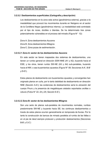 UNIVERSIDA NACIONAL DE INGENIERÍA
  FIGM M - SECCIÓN DE POS GRADO                         Esteban D. Manrique Z.



3.2.5.2 Deslizamientos superficiales (Cartografía y descripción)

      Los deslizamientos en la zona esta activa (geodinámica externa), gracias a la
      inestabilidad que provocó los movimientos durante en Neógeno en el sector
      de la Cordillera Negra (geodinámica interna). La inestabilidad está controlado
      por el tipo de rocas, dúctiles o blandas. Se ha determinado tres zonas
      potencialmente vulnerables en el proceso del minado (Figura N° 12):


      Zona A: Zona deslizamientos Azucena
      Zona B: Zona deslizamientos Milagros
      Zona C: Zona pozas de sedimentación.

3.2.5.2.1 Zona A: sector de los deslizamientos Azucena

      En este sector se tienen mapeadas dos sistemas de deslizamientos, una
      tienen un rumbo general en dirección SSW-NNE (A1 y A2), buzando hacia el
      ESE; y los otros, tienen rumbo SW-NE (A3 y A4) sub-paralelas, buzando
      hacia el NW; o sea buzamientos opuestos (Figura N° 08; Secciones A-A’, B-B’
      y D-D’).


      Estos planos de deslizamiento con buzamientos opuestos y convergentes han
      originado planos en cuña, por lo tanto debilidad de deslizamiento en dirección
      NNE (Sección A-A’); las evidencias de deslizamientos sería la ubicación del
      cuerpo Piruro y la presencia de megabloques aislados soportados arcillas o
      coluvio (Fotos N° 22, 24 y 25; Sección E-E’).



3.2.5.2.2 Zona B: sector de los deslizamientos Milagros

      Son una serie de planos sub-paralelos de movimientos normales, rumbos
      predominante SW-NE y buzando hacia SE; los continuos deslizamientos a
      través de estos planos ocurren generalmente en temporada de lluvias. Por lo
      tanto la construcción de bancos de minado paralelos al rumbo de las fallas o
      en el pie de talud siempre producen y producirán deslizamientos (Secciones
      B-B’ y C-C’)


                                         75
                                                                        Diciembre 2010
 