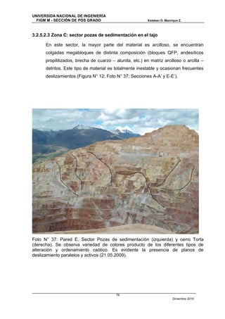 UNIVERSIDA NACIONAL DE INGENIERÍA
  FIGM M - SECCIÓN DE POS GRADO                           Esteban D. Manrique Z.



3.2.5.2.3 Zona C: sector pozas de sedimentación en el tajo

      En este sector, la mayor parte del material es arcilloso, se encuentran
      colgadas megabloques de distinta composición (bloques QFP, andesíticos
      propilitizados, brecha de cuarzo – alunita, etc.) en matriz arcilloso o arcilla –
      detritos. Este tipo de material es totalmente inestable y ocasionan frecuentes
      deslizamientos (Figura N° 12; Foto N° 37; Secciones A-A’ y E-E’).




Foto N° 37: Pared E. Sector Pozas de sedimentación (izquierda) y cerro Torta
(derecha). Se observa variedad de colores producto de los diferentes tipos de
alteración y ordenamiento caótico. Es evidente la presencia de planos de
deslizamiento paralelos y activos (21.05.2009).




                                          76
                                                                          Diciembre 2010
 