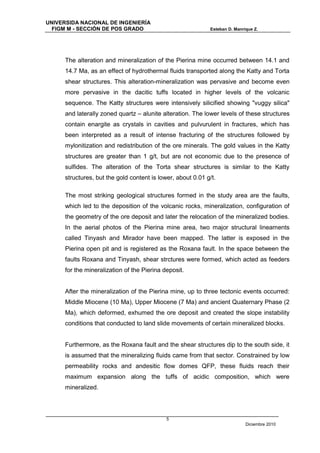 UNIVERSIDA NACIONAL DE INGENIERÍA
  FIGM M - SECCIÓN DE POS GRADO                              Esteban D. Manrique Z.




      The alteration and mineralization of the Pierina mine occurred between 14.1 and
      14.7 Ma, as an effect of hydrothermal fluids transported along the Katty and Torta
      shear structures. This alteration-mineralization was pervasive and become even
      more pervasive in the dacitic tuffs located in higher levels of the volcanic
      sequence. The Katty structures were intensively silicified showing "vuggy silica"
      and laterally zoned quartz – alunite alteration. The lower levels of these structures
      contain enargite as crystals in cavities and pulvurulent in fractures, which has
      been interpreted as a result of intense fracturing of the structures followed by
      mylonitization and redistribution of the ore minerals. The gold values in the Katty
      structures are greater than 1 g/t, but are not economic due to the presence of
      sulfides. The alteration of the Torta shear structures is similar to the Katty
      structures, but the gold content is lower, about 0.01 g/t.

      The most striking geological structures formed in the study area are the faults,
      which led to the deposition of the volcanic rocks, mineralization, configuration of
      the geometry of the ore deposit and later the relocation of the mineralized bodies.
      In the aerial photos of the Pierina mine area, two major structural lineaments
      called Tinyash and Mirador have been mapped. The latter is exposed in the
      Pierina open pit and is registered as the Roxana fault. In the space between the
      faults Roxana and Tinyash, shear strctures were formed, which acted as feeders
      for the mineralization of the Pierina deposit.


      After the mineralization of the Pierina mine, up to three tectonic events occurred:
      Middle Miocene (10 Ma), Upper Miocene (7 Ma) and ancient Quaternary Phase (2
      Ma), which deformed, exhumed the ore deposit and created the slope instability
      conditions that conducted to land slide movements of certain mineralized blocks.


      Furthermore, as the Roxana fault and the shear structures dip to the south side, it
      is assumed that the mineralizing fluids came from that sector. Constrained by low
      permeability rocks and andesitic flow domes QFP, these fluids reach their
      maximum expansion along the tuffs of acidic composition, which were
      mineralized.




                                             5
                                                                             Diciembre 2010
 