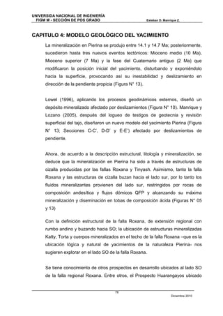UNIVERSIDA NACIONAL DE INGENIERÍA
  FIGM M - SECCIÓN DE POS GRADO                            Esteban D. Manrique Z.




CAPITULO 4: MODELO GEOLÓGICO DEL YACIMIENTO
      La mineralización en Pierina se produjo entre 14.1 y 14.7 Ma; posteriormente,
      sucedieron hasta tres nuevos eventos tectónicos: Mioceno medio (10 Ma),
      Mioceno superior (7 Ma) y la fase del Cuaternario antiguo (2 Ma) que
      modificaron la posición inicial del yacimiento, disturbando y exponiéndolo
      hacia la superficie, provocando así su inestabilidad y deslizamiento en
      dirección de la pendiente propicia (Figura N° 13).


      Lowel (1996), aplicando los procesos geodinámicos externos, diseñó un
      depósito mineralizado afectado por deslizamientos (Figura N° 10). Manrique y
      Lozano (2005), después del logueo de testigos de geotecnia y revisión
      superficial del tajo, diseñaron un nuevo modelo del yacimiento Pierina (Figura
      N° 13; Secciones C-C’, D-D’ y E-E’) afectado por deslizamientos de
      pendiente.


      Ahora, de acuerdo a la descripción estructural, litología y mineralización, se
      deduce que la mineralización en Pierina ha sido a través de estructuras de
      cizalla producidas por las fallas Roxana y Tinyash. Asimismo, tanto la falla
      Roxana y las estructuras de cizalla buzan hacia el lado sur, por lo tanto los
      fluidos mineralizantes provienen del lado sur, restringidos por rocas de
      composición andesítica y flujos dómicos QFP y alcanzando su máxima
      mineralización y diseminación en tobas de composición ácida (Figuras N° 05
      y 13)

      Con la definición estructural de la falla Roxana, de extensión regional con
      rumbo andino y buzando hacia SO; la ubicación de estructuras mineralizadas
      Katty, Torta y cuerpos mineralizados en el techo de la falla Roxana –que es la
      ubicación lógica y natural de yacimientos de la naturaleza Pierina- nos
      sugieren explorar en el lado SO de la falla Roxana.


      Se tiene conocimiento de otros prospectos en desarrollo ubicados al lado SO
      de la falla regional Roxana. Entre otros, el Prospecto Huarangayos ubicado


                                         78
                                                                           Diciembre 2010
 