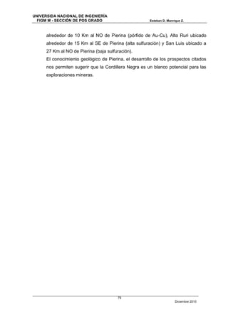 UNIVERSIDA NACIONAL DE INGENIERÍA
  FIGM M - SECCIÓN DE POS GRADO                        Esteban D. Manrique Z.



      alrededor de 10 Km al NO de Pierina (pórfido de Au-Cu), Alto Ruri ubicado
      alrededor de 15 Km al SE de Pierina (alta sulfuración) y San Luis ubicado a
      27 Km al NO de Pierina (baja sulfuración).
      El conocimiento geológico de Pierina, el desarrollo de los prospectos citados
      nos permiten sugerir que la Cordillera Negra es un blanco potencial para las
      exploraciones mineras.




                                        79
                                                                       Diciembre 2010
 