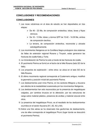 UNIVERSIDA NACIONAL DE INGENIERÍA
  FIGM M - SECCIÓN DE POS GRADO                           Esteban D. Manrique Z.




   CONCLUSIONES Y RECOMENDACIONES

   CONCLUSIONES
     1. Las rocas volcánicas en el área de estudio se han depositados en tres
        etapas:
                   De 46 - 23 Ma, de composición andesítica, tobas, lavas y flujos
                     dómicos.
                   De 16 - 13 Ma, tobas; y domos QFP de 15.42 - 14.09 Ma, ambos
                     de composición dacítica.
                   La tercera, de composición andesítica, reconocida y ubicada
                     estratigráficamente.
     2. Los movimientos Neógenos en la Cordillera Negra produjeron dos sistemas
        de fallas de extensión regional Roxana y Tinyash, estas generaron las
        fracturas de cizalla Katty y Torta.
     3. La mineralización de Pierina ha sido a través de las fracturas de cizalla.
     4. El yacimiento Pierina se formó en el techo de la falla Roxana (lado SO de la
        falla).
     5. Los proyectos de exploración - entre otros- se ubica en el lado SO de la
        falla Roxana.
     6. El último movimiento regional corresponde al Cuaternario antiguo, modificó
        la geometría y posición inicial del yacimiento Pierina.
     7. Los deslizamientos post mina Pierina, en los sectores Milagros y Azucena
        son efectos de la inestabilidad ocasionada por los movimientos Neógenos.
     8. Los deslizamientos han sido reconocidos por la presencia de megabloques
        colgados, por cambios bruscos en la alteración, por las estructuras de
        carga sobre material plástico, presencia de arcillas y material coluvial entre
        otros.
     9. La presencia del megabloque Piruro, es el resultado de los deslizamientos
        ocurridos en el sector Azucena (A1, A2, A3 y A4).
     10. Sobre una foto aérea se ha observado tres geoformas de deslizamiento,
        una de ellas corresponde al megabloque Piruro (lugar donde se descubrió
        el yacimiento Pierina).


                                            82
                                                                          Diciembre 2010
 