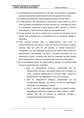 UNIVERSIDA NACIONAL DE INGENIERÍA
  FIGM M - SECCIÓN DE POS GRADO                            Esteban D. Manrique Z.



     11. Los deslizamientos preexistentes se reactivan, son dinámicas e inestables,
        producen constantes deslizamientos durante las operaciones mineras.
     12.La potencia promedio del material deslizado alcanza más de 100 m.
     13. La falla Roxana y las estructuras de cizalla buzan hacia el lado sur, por lo
        tanto los fluidos mineralizantes provienen del lado sur, restringido por rocas
        de composición andesítica y flujos dómicos QFP, alcanza su máxima
        mineralización y diseminación en tobas de composición ácida.
     14. En las seciones del tajo se observa que el cambio de pendiente de los
        taludes está controlado por la competencia de los materiales estables y
        deslizados.
     15. Todo   material   ubicado   sobre    la    paleosuperficie    Lupe,        tiene   un
        comportamiento de roca blanda o suelo, por lo tanto los estudios y análisis
        posterior debe ser como tal; por ejemplo, un análisis estructural o
        microtectónico no sería aplicable, porque todo el material está movido por
        deslizamientos formacionales de talud y actuales provocados por las
        operaciones mineras; mientras tanto, para los materiales ubicados debajo
        de la paleosuperficie, debe ser considerado para rocas muy fracturadas.
     16. Por la inestabilidad del tipo de rocas dúctiles o blandas, se ha determinado
        tres zonas potencialmente vulnerables:
                 Zona     A:   deslizamiento      Azucena,    representado         por     los
                   deslizamientos Azucena, que genera planos que convergen en
                   cuña y producen deslizamiento en dirección NNE; ocasionó el
                   desplazamiento del megabloque Piruro y otros aislados.
                 Zona     B:   deslizamiento      Milagros,   representado         por     los
                   deslizamientos Milagros, son activos, uno de los megabloques
                   deslizados es el megabloque Tinyash.
                 Zona C: pozas de sedimentación, formado por material arcilloso,
                   megabloques polimícticos colgados en matriz arcilloso o arcilla –
                   detritos. Este tipo de material es totalmente inestable y
                   ocasionan frecuentes deslizamientos.




                                         83
                                                                           Diciembre 2010
 