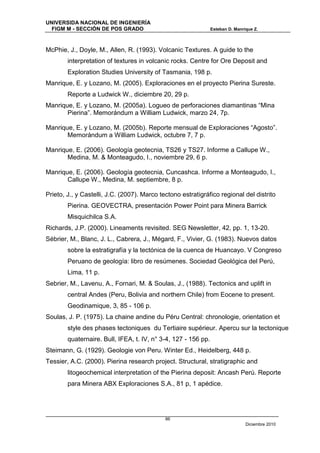 UNIVERSIDA NACIONAL DE INGENIERÍA
  FIGM M - SECCIÓN DE POS GRADO                                 Esteban D. Manrique Z.



McPhie, J., Doyle, M., Allen, R. (1993). Volcanic Textures. A guide to the
        interpretation of textures in volcanic rocks. Centre for Ore Deposit and
        Exploration Studies University of Tasmania, 198 p.
Manrique, E. y Lozano, M. (2005). Exploraciones en el proyecto Pierina Sureste.
        Reporte a Ludwick W., diciembre 20, 29 p.
Manrique, E. y Lozano, M. (2005a). Logueo de perforaciones diamantinas “Mina
       Pierina”. Memorándum a William Ludwick, marzo 24, 7p.

Manrique, E. y Lozano, M. (2005b). Reporte mensual de Exploraciones “Agosto”.
       Memorándum a William Ludwick, octubre 7, 7 p.

Manrique, E. (2006). Geología geotecnia, TS26 y TS27. Informe a Callupe W.,
       Medina, M. & Monteagudo, I., noviembre 29, 6 p.

Manrique, E. (2006). Geología geotecnia, Cuncashca. Informe a Monteagudo, I.,
       Callupe W., Medina, M. septiembre, 8 p.

Prieto, J., y Castelli, J.C. (2007). Marco tectono estratigráfico regional del distrito
        Pierina. GEOVECTRA, presentación Power Point para Minera Barrick
        Misquichilca S.A.
Richards, J.P. (2000). Lineaments revisited. SEG Newsletter, 42, pp. 1, 13-20.
Sébrier, M., Blanc, J. L., Cabrera, J., Mégard, F., Vivier, G. (1983). Nuevos datos
        sobre la estratigrafía y la tectónica de la cuenca de Huancayo. V Congreso
        Peruano de geología: libro de resúmenes. Sociedad Geológica del Perú,
        Lima, 11 p.
Sebrier, M., Lavenu, A., Fornari, M. & Soulas, J., (1988). Tectonics and uplift in
        central Andes (Peru, Bolivia and northern Chile) from Eocene to present.
        Geodinamique, 3, 85 - 106 p.
Soulas, J. P. (1975). La chaine andine du Péru Central: chronologie, orientation et
        style des phases tectoniques du Tertiaire supérieur. Apercu sur la tectonique
        quaternaire. Bull, IFEA, t. IV, n° 3-4, 127 - 156 pp.
Steimann, G. (1929). Geologie von Peru. Winter Ed., Heidelberg, 448 p.
Tessier, A.C. (2000). Pierina research project. Structural, stratigraphic and
        litogeochemical interpretation of the Pierina deposit: Ancash Perú. Reporte
        para Minera ABX Exploraciones S.A., 81 p, 1 apédice.




                                             86
                                                                                Diciembre 2010
 