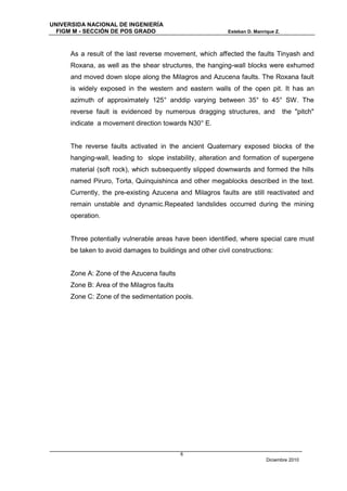 UNIVERSIDA NACIONAL DE INGENIERÍA
  FIGM M - SECCIÓN DE POS GRADO                            Esteban D. Manrique Z.



      As a result of the last reverse movement, which affected the faults Tinyash and
      Roxana, as well as the shear structures, the hanging-wall blocks were exhumed
      and moved down slope along the Milagros and Azucena faults. The Roxana fault
      is widely exposed in the western and eastern walls of the open pit. It has an
      azimuth of approximately 125° anddip varying between 35° to 45° SW. The
      reverse fault is evidenced by numerous dragging structures, and               the "pitch"
      indicate a movement direction towards N30° E.


      The reverse faults activated in the ancient Quaternary exposed blocks of the
      hanging-wall, leading to slope instability, alteration and formation of supergene
      material (soft rock), which subsequently slipped downwards and formed the hills
      named Piruro, Torta, Quinquishinca and other megablocks described in the text.
      Currently, the pre-existing Azucena and Milagros faults are still reactivated and
      remain unstable and dynamic.Repeated landslides occurred during the mining
      operation.


      Three potentially vulnerable areas have been identified, where special care must
      be taken to avoid damages to buildings and other civil constructions:


      Zone A: Zone of the Azucena faults
      Zone B: Area of the Milagros faults
      Zone C: Zone of the sedimentation pools.




                                            6
                                                                           Diciembre 2010
 