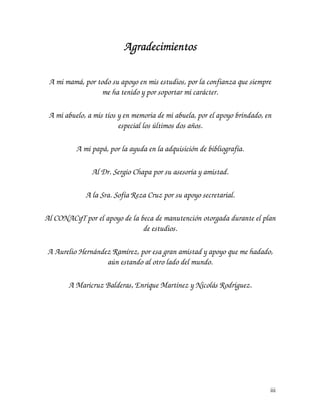 Agradecimientos

 A mi mamá, por todo su apoyo en mis estudios, por la confianza que siempre
                  me ha tenido y por soportar mi carácter.

 A mi abuelo, a mis tíos y en memoria de mi abuela, por el apoyo brindado, en
                         especial los últimos dos años.

          A mi papá, por la ayuda en la adquisición de bibliografía.

               Al Dr. Sergio Chapa por su asesoría y amistad.

             A la Sra. Sofía Reza Cruz por su apoyo secretarial.

Al CONACyT por el apoyo de la beca de manutención otorgada durante el plan
                               de estudios.

A Aurelio Hernández Ramírez, por esa gran amistad y apoyo que me hadado,
                  aún estando al otro lado del mundo.

       A Maricruz Balderas, Enrique Martínez y Nicolás Rodríguez.




                                                                            iii
 