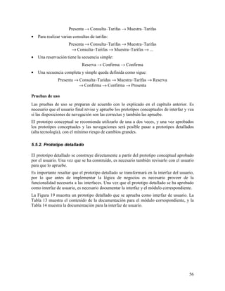 Presenta → Consulta–Tarifas → Muestra–Tarifas
•   Para realizar varias consultas de tarifas:
                      Presenta → Consulta–Tarifas → Muestra–Tarifas
                       → Consulta–Tarifas → Muestra–Tarifas → ...
•   Una reservación tiene la secuencia simple:
                              Reserva → Confirma → Confirma
•   Una secuencia completa y simple queda definida como sigue:
                Presenta → Consulta–Taridas → Muestra–Tarifas → Reserva
                          → Confirma → Confirma → Presenta

Pruebas de uso
Las pruebas de uso se preparan de acuerdo con lo explicado en el capítulo anterior. Es
necesario que el usuario final revise y apruebe los prototipos conceptuales de interfaz y vea
si las disposiciones de navegación son las correctas y también las apruebe.
El prototipo conceptual se recomienda utilizarlo de una a dos veces, y una vez aprobados
los prototipos conceptuales y las navegaciones será posible pasar a prototipos detallados
(alta tecnología), con el mínimo riesgo de cambios grandes.

5.5.2. Prototipo detallado

El prototipo detallado se construye directamente a partir del prototipo conceptual aprobado
por el usuario. Una vez que se ha construido, es necesario también revisarlo con el usuario
para que lo apruebe.
Es importante resaltar que el prototipo detallado se transformará en la interfaz del usuario,
por lo que antes de implementar la lógica de negocios es necesario proveer de la
funcionalidad necesaria a las interfaces. Una vez que el prototipo detallado se ha aprobado
como interfaz de usuario, es necesario documentar la interfaz y el módulo correspondiente.
La Figura 19 muestra un prototipo detallado que se aprueba como interfaz de usuario. La
Tabla 13 muestra el contenido de la documentación para el módulo correspondiente, y la
Tabla 14 muestra la documentación para la interfaz de usuario.




                                                                                          56
 