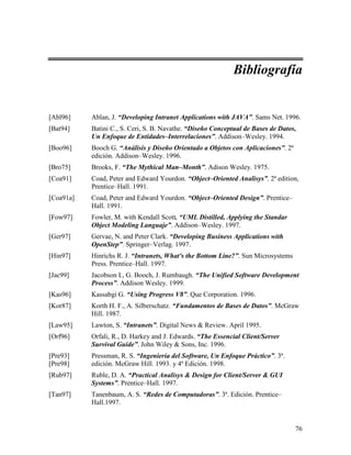 Bibliografía


[Abl96]    Ablan, J. “Developing Intranet Applications with JAVA”. Sams Net. 1996.
[Bat94]    Batini C., S. Ceri, S. B. Navathe. “Diseño Conceptual de Bases de Datos,
           Un Enfoque de Entidades–Interrelaciones”. Addison–Wesley. 1994.
[Boo96]    Booch G. “Análisis y Diseño Orientado a Objetos con Aplicaciones”. 2ª
           edición. Addison–Wesley. 1996.
[Bro75]    Brooks, F. “The Mythical Man–Month”. Adison Wesley. 1975.
[Coa91]    Coad, Peter and Edward Yourdon. “Object–Oriented Analisys”. 2ª edition,
           Prentice–Hall. 1991.
[Coa91a]   Coad, Peter and Edward Yourdon. “Object–Oriented Design”. Prentice–
           Hall. 1991.
[Fow97]    Fowler, M. with Kendall Scott. “UML Distilled, Applying the Standar
           Object Modeling Languaje”. Addison–Wesley. 1997.
[Ger97]    Gervae, N. and Peter Clark. “Developing Business Applications with
           OpenStep”. Springer–Verlag. 1997.
[Hin97]    Hinrichs R. J. “Intranets, What's the Bottom Line?”. Sun Microsystems
           Press. Prentice–Hall. 1997.
[Jac99]    Jacobson I., G. Booch, J. Rumbaugh. “The Unified Software Development
           Process”. Addison Wesley. 1999.
[Kas96]    Kassabgi G. “Using Progress V8”. Que Corporation. 1996.
[Kor87]    Korth H. F., A. Silberschatz. “Fundamentos de Bases de Datos”. McGraw
           Hill. 1987.
[Law95]    Lawton, S. “Intranets”. Digital News & Review. April 1995.
[Orf96]    Orfali, R., D. Harkey and J. Edwards. “The Essencial Client/Server
           Survival Guide”. John Wiley & Sons, Inc. 1996.
[Pre93]    Pressman, R. S. “Ingeniería del Software, Un Enfoque Práctico”. 3ª.
[Pre98]    edición. McGraw Hill. 1993. y 4ª Edición. 1998.
[Rub97]    Ruble, D. A. “Practical Analisys & Design for Client/Server & GUI
           Systems”. Prentice–Hall. 1997.
[Tan97]    Tanenbaum, A. S. “Redes de Computadoras”. 3ª. Edición. Prentice–
           Hall.1997.


                                                                                   76
 
