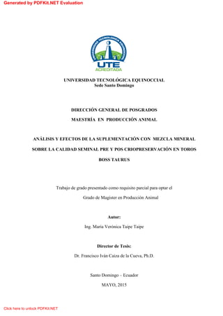 i
UNIVERSIDAD TECNOLÓGICA EQUINOCCIAL
Sede Santo Domingo
DIRECCIÓN GENERAL DE POSGRADOS
MAESTRÍA EN PRODUCCIÓN ANIMAL
ANÁLISIS Y EFECTOS DE LA SUPLEMENTACIÓN CON MEZCLA MINERAL
SOBRE LA CALIDAD SEMINAL PRE Y POS CRIOPRESERVACIÓN EN TOROS
BOSS TAURUS
Trabajo de grado presentado como requisito parcial para optar el
Grado de Magister en Producción Animal
Autor:
Ing. María Verónica Taipe Taipe
Director de Tesis:
Dr. Francisco Iván Caiza de la Cueva, Ph.D.
Santo Domingo – Ecuador
MAYO, 2015
Generated by PDFKit.NET Evaluation
Click here to unlock PDFKit.NET
 