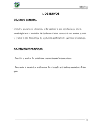 Objetivos
3
II. OBJETIVOS
OBJETIVO GENERAL
El objetivo general sobre este informe es dar a conocer la gran importancia que tiene la
historia Egipcia en la humanidad. De igual manera busca entender de una manera práctica
y objetiva la real dimensión de las aportaciones que hicieron los egipcios a la humanidad.
OBJETIVOS ESPECÍFICOS
• Describir y analizar las principales características de la época antigua.
• Representar y caracterizar gráficamente las principales actividades y aportaciones de esa
época.
 