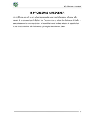 Problemas a resolver
5
III. PROBLEMAS A RESOLVER
Los problemas a resolver será aclarar ciertas dudas y dar más información referente a la
historia de la época antigua de Egipto, las Características, y origen, las distintas actividades y
aportaciones que los egipcios dieron a la humanidad en ese periodo además de hacer énfasis
en los acontecimientos más importantes que surgieron durante esa época .
 