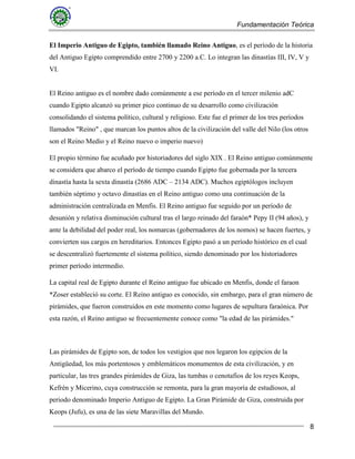 Fundamentación Teórica
8
El Imperio Antiguo de Egipto, también llamado Reino Antiguo, es el período de la historia
del Antiguo Egipto comprendido entre 2700 y 2200 a.C. Lo integran las dinastías III, IV, V y
VI.
El Reino antiguo es el nombre dado comúnmente a ese período en el tercer milenio adC
cuando Egipto alcanzó su primer pico continuo de su desarrollo como civilización
consolidando el sistema político, cultural y religioso. Este fue el primer de los tres períodos
llamados "Reino" , que marcan los puntos altos de la civilización del valle del Nilo (los otros
son el Reino Medio y el Reino nuevo o imperio nuevo)
El propio término fue acuñado por historiadores del siglo XIX . El Reino antiguo comúnmente
se considera que abarco el período de tiempo cuando Egipto fue gobernada por la tercera
dinastía hasta la sexta dinastía (2686 ADC – 2134 ADC). Muchos egiptólogos incluyen
también séptimo y octavo dinastías en el Reino antiguo como una continuación de la
administración centralizada en Menfis. El Reino antiguo fue seguido por un período de
desunión y relativa disminución cultural tras el largo reinado del faraón* Pepy II (94 años), y
ante la debilidad del poder real, los nomarcas (gobernadores de los nomos) se hacen fuertes, y
convierten sus cargos en hereditarios. Entonces Egipto pasó a un período histórico en el cual
se descentralizó fuertemente el sistema político, siendo denominado por los historiadores
primer período intermedio.
La capital real de Egipto durante el Reino antiguo fue ubicado en Menfis, donde el faraon
*Zoser estableció su corte. El Reino antiguo es conocido, sin embargo, para el gran número de
pirámides, que fueron construidos en este momento como lugares de sepultura faraónica. Por
esta razón, el Reino antiguo se frecuentemente conoce como "la edad de las pirámides."
Las pirámides de Egipto son, de todos los vestigios que nos legaron los egipcios de la
Antigüedad, los más portentosos y emblemáticos monumentos de esta civilización, y en
particular, las tres grandes pirámides de Giza, las tumbas o cenotafios de los reyes Keops,
Kefrén y Micerino, cuya construcción se remonta, para la gran mayoría de estudiosos, al
periodo denominado Imperio Antiguo de Egipto. La Gran Pirámide de Giza, construida por
Keops (Jufu), es una de las siete Maravillas del Mundo.
 