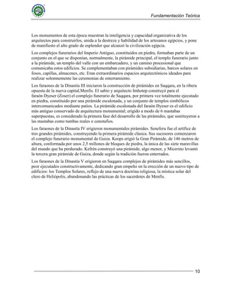 Fundamentación Teórica
10
Los monumentos de esta época muestran la inteligencia y capacidad organizativa de los
arquitectos para construirlos, unida a la destreza y habilidad de los artesanos egipcios, y pone
de manifiesto el alto grado de esplendor que alcanzó la civilización egipcia.
Los complejos funerarios del Imperio Antiguo, constituidos en piedra, formaban parte de un
conjunto en el que se disponían, normalmente, la pirámide principal, el templo funerario junto
a la pirámide, un templo del valle con un embarcadero, y un camino procesional que
comunicaba estos edificios. Se complementaban con pirámides subsidiarias, barcos solares en
fosos, capillas, almacenes, etc. Eran extraordinarios espacios arquitectónicos ideados para
realizar solemnemente las ceremonias de enterramiento.
Los faraones de la Dinastía III iniciaron la construcción de pirámides en Saqqara, en la ribera
opuesta de la nueva capital,Menfis. El sabio y arquitecto Imhotep construyó para el
faraón Dyeser (Zoser) el complejo funerario de Saqqara, por primera vez totalmente ejecutado
en piedra, constituido por una pirámide escalonada, y un conjunto de templos simbólicos
intercomunicados mediante patios. La pirámide escalonada del faraón Dyeser es el edificio
más antiguo conservado de arquitectura monumental; erigido a modo de 6 mastabas
superpuestas, es considerado la primera fase del desarrollo de las pirámides, que sustituyeron a
las mastabas como tumbas reales o cenotafios.
Los faraones de la Dinastía IV erigieron monumentales pirámides. Seneferu fue el artífice de
tres grandes pirámides, construyendo la primera pirámide clásica. Sus sucesores comenzaron
el complejo funerario monumental de Guiza. Keops erigió la Gran Pirámide, de 146 metros de
altura, conformada por unos 2,5 millones de bloques de piedra, la única de las siete maravillas
del mundo que ha perdurado. Kefrén construyó una pirámide, algo menor, y Micerino levantó
la tercera gran pirámide de Guiza, donde según la tradición fueron enterrados.
Los faraones de la Dinastía V erigieron en Saqqara complejos de pirámides más sencillos,
peor ejecutados constructivamente, dedicando gran empeño en la erección de un nuevo tipo de
edificios: los Templos Solares, reflejo de una nueva doctrina religiosa, la mística solar del
clero de Heliópolis, abandonando las prácticas de los sacerdotes de Menfis.
 