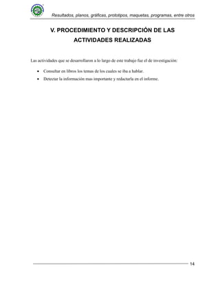 Resultados, planos, gráficas, prototipos, maquetas, programas, entre otros
14
V. PROCEDIMIENTO Y DESCRIPCIÓN DE LAS
ACTIVIDADES REALIZADAS
Las actividades que se desarrollaron a lo largo de este trabajo fue el de investigación:
 Consultar en libros los temas de los cuales se iba a hablar.
 Detectar la información mas importante y redactarla en el informe.
 